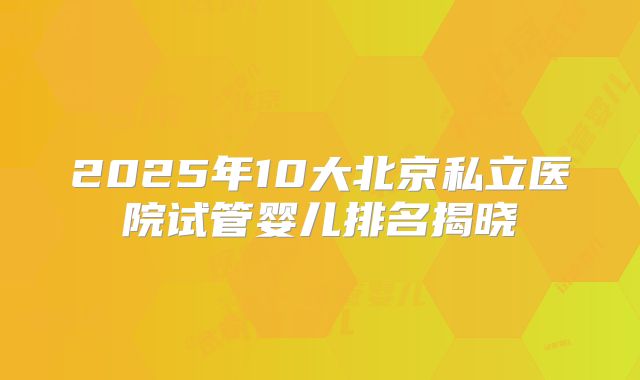 2025年10大北京私立医院试管婴儿排名揭晓