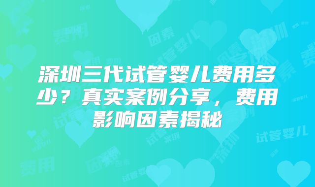 深圳三代试管婴儿费用多少?真实案例分享,费用影响因素揭秘