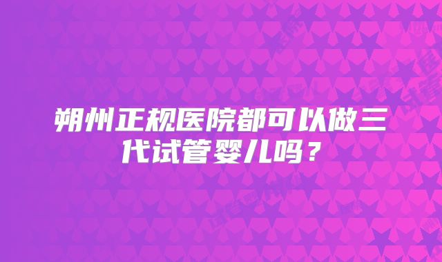 朔州正规医院都可以做三代试管婴儿吗？
