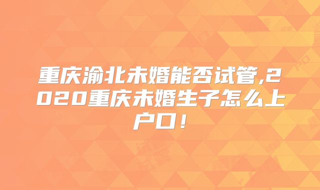 重庆渝北未婚能否试管,2020重庆未婚生子怎么上户口!