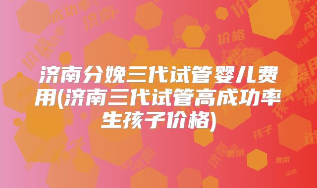 济南分娩三代试管婴儿费用(济南三代试管高成功率生孩子价格)