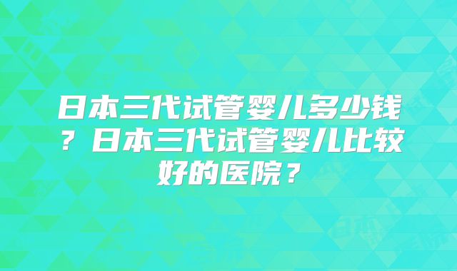 日本三代试管婴儿多少钱?日本三代试管婴儿比较好的医院?