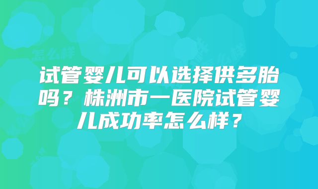 试管婴儿可以选择供多胎吗?株洲市一医院试管婴儿成功率怎么样?