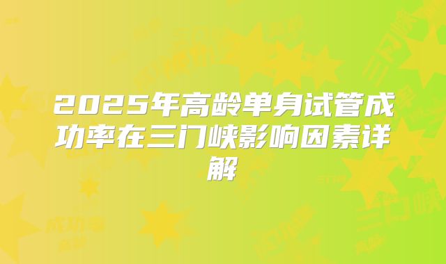 2025年高龄单身试管成功率在三门峡影响因素详解