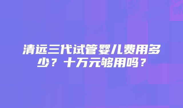 清远三代试管婴儿费用多少?十万元够用吗?