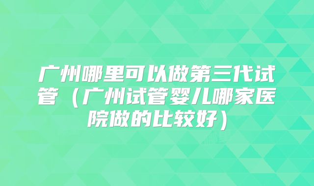 广州哪里可以做第三代试管(广州试管婴儿哪家医院做的比较好)
