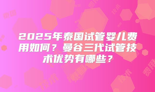 2025年泰国试管婴儿费用如何？曼谷三代试管技术优势有哪些？