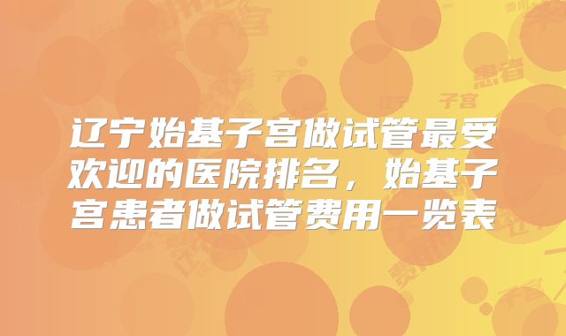 辽宁始基子宫做试管最受欢迎的医院排名,始基子宫患者做试管费用一览表