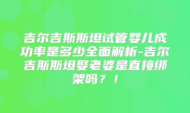 吉尔吉斯斯坦试管婴儿成功率是多少全面解析-吉尔吉斯斯坦娶老婆是直接绑架吗?!