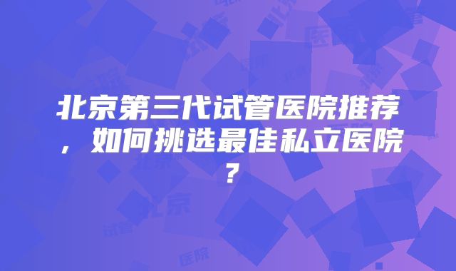 北京第三代试管医院推荐，如何挑选最佳私立医院？