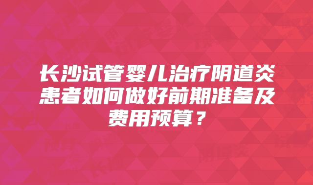 长沙试管婴儿治疗阴道炎患者如何做好前期准备及费用预算？