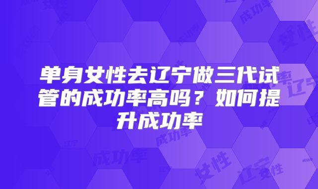 单身女性去辽宁做三代试管的成功率高吗?如何提升成功率