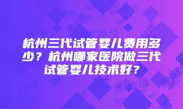 杭州三代试管婴儿费用多少?杭州哪家医院做三代试管婴儿技术好?