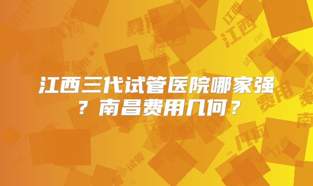江西三代试管医院哪家强？南昌费用几何？