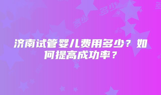 济南试管婴儿费用多少？如何提高成功率？