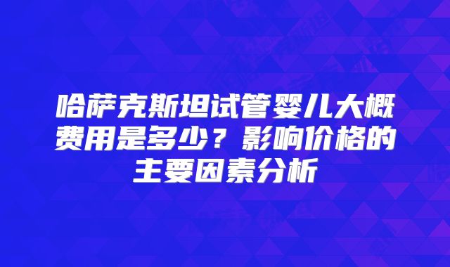 哈萨克斯坦试管婴儿大概费用是多少？影响价格的主要因素分析