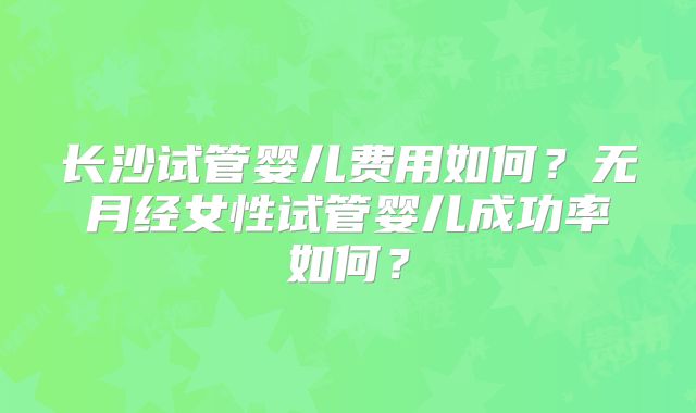 长沙试管婴儿费用如何?无月经女性试管婴儿成功率如何?