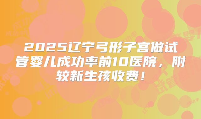 2025辽宁弓形子宫做试管婴儿成功率前10医院,附较新生孩收费!