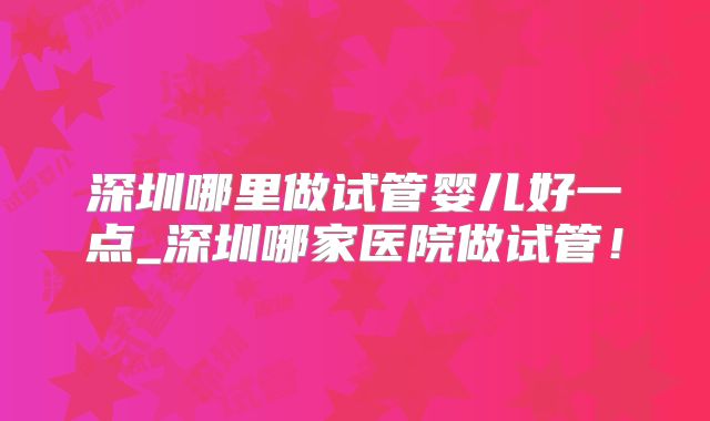 深圳哪里做试管婴儿好一点_深圳哪家医院做试管！