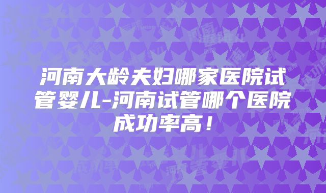 河南大龄夫妇哪家医院试管婴儿-河南试管哪个医院成功率高!