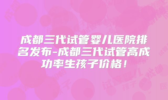 成都三代试管婴儿医院排名发布-成都三代试管高成功率生孩子价格!
