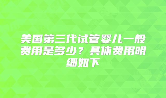 美国第三代试管婴儿一般费用是多少？具体费用明细如下