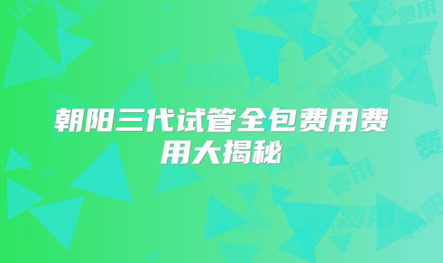朝阳三代试管全包费用费用大揭秘