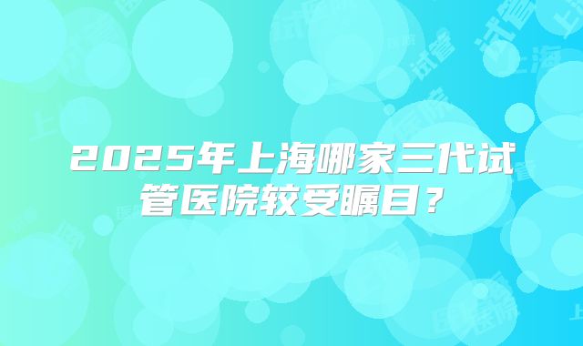 2025年上海哪家三代试管医院较受瞩目？