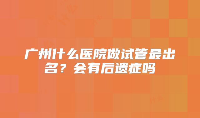 广州什么医院做试管最出名?会有后遗症吗