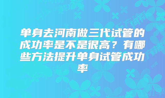 单身去河南做三代试管的成功率是不是很高？有哪些方法提升单身试管成功率