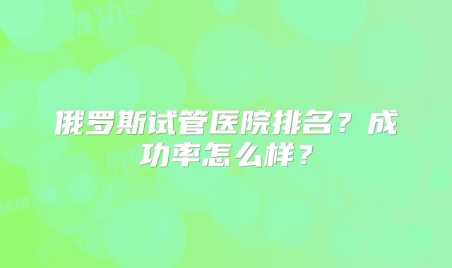 俄罗斯试管医院排名?成功率怎么样?