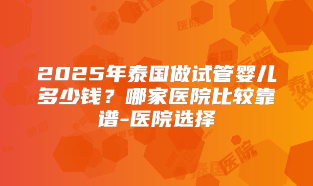 2025年泰国做试管婴儿多少钱？哪家医院比较靠谱-医院选择