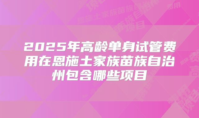 2025年高龄单身试管费用在恩施土家族苗族自治州包含哪些项目