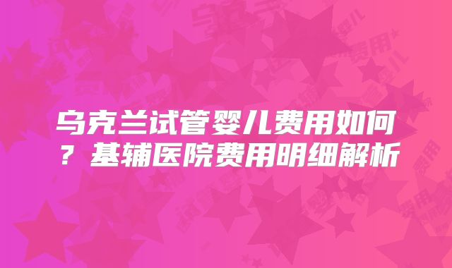 乌克兰试管婴儿费用如何?基辅医院费用明细解析