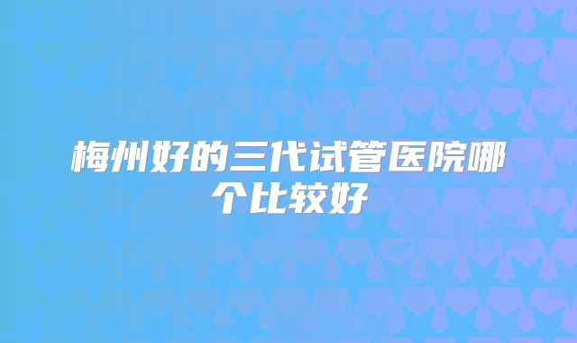 梅州好的三代试管医院哪个比较好