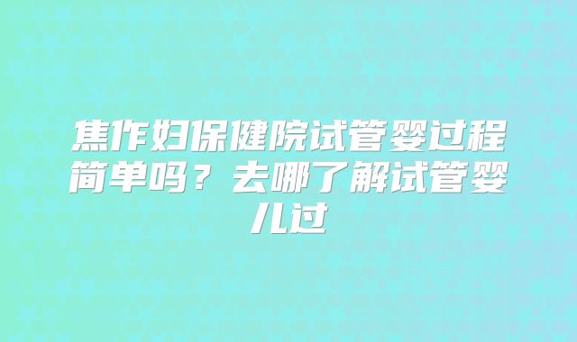 焦作妇保健院试管婴过程简单吗？去哪了解试管婴儿过