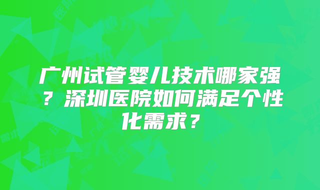 广州试管婴儿技术哪家强？深圳医院如何满足个性化需求？
