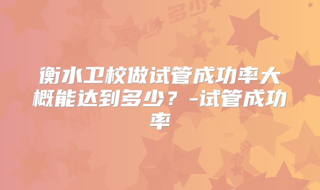 衡水卫校做试管成功率大概能达到多少？-试管成功率