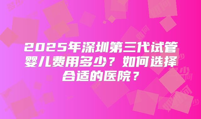 2025年深圳第三代试管婴儿费用多少?如何选择合适的医院?