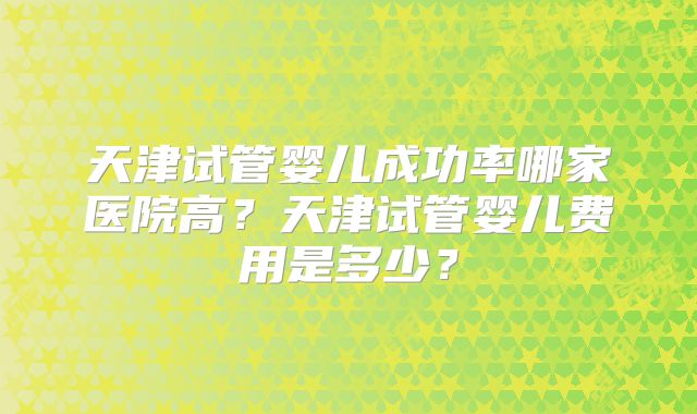 天津试管婴儿成功率哪家医院高?天津试管婴儿费用是多少?