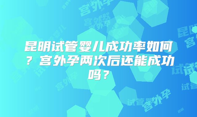 昆明试管婴儿成功率如何?宫外孕两次后还能成功吗?