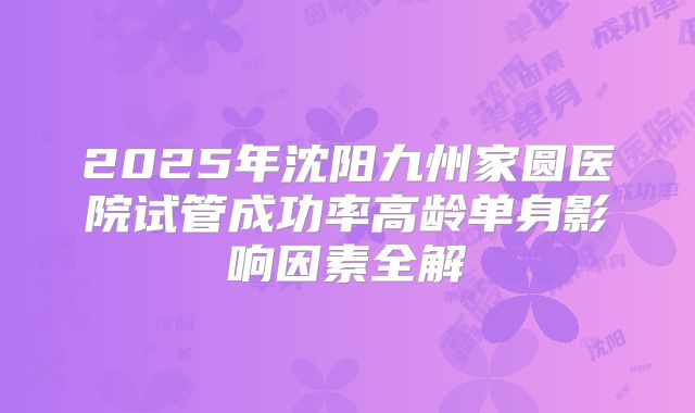 2025年沈阳九州家圆医院试管成功率高龄单身影响因素全解