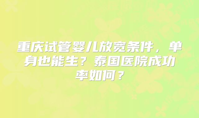 重庆试管婴儿放宽条件,单身也能生?泰国医院成功率如何?