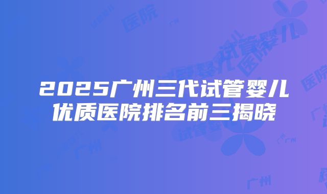 2025广州三代试管婴儿优质医院排名前三揭晓