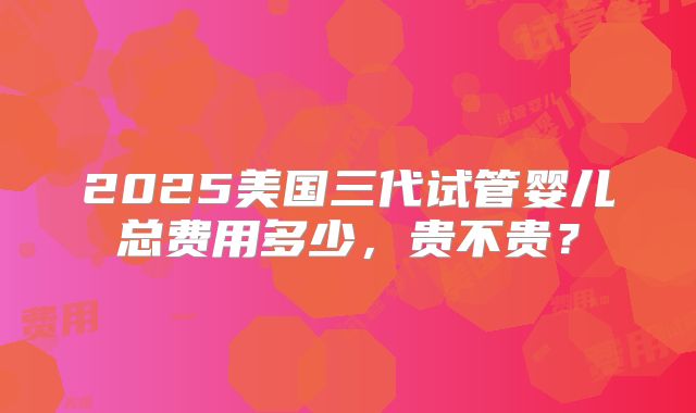 2025美国三代试管婴儿总费用多少,贵不贵?