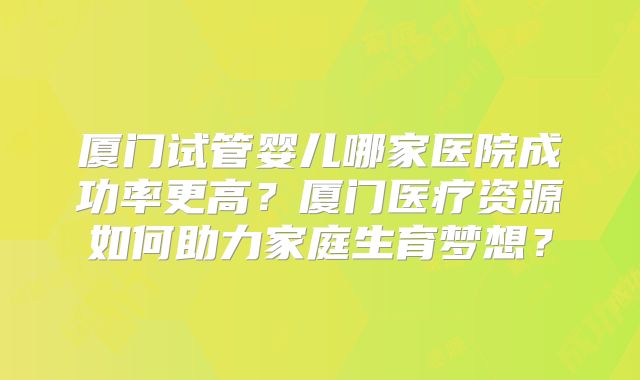 厦门试管婴儿哪家医院成功率更高？厦门医疗资源如何助力家庭生育梦想？