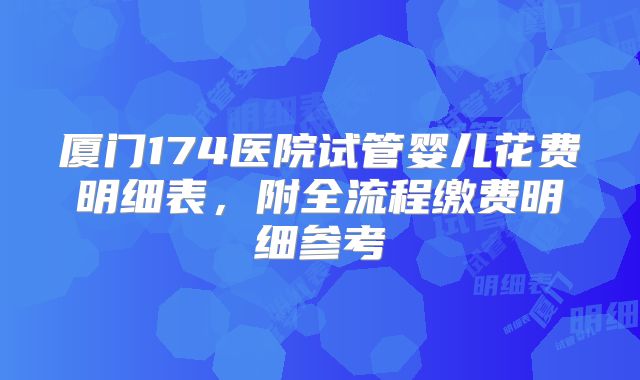 厦门174医院试管婴儿花费明细表,附全流程缴费明细参考