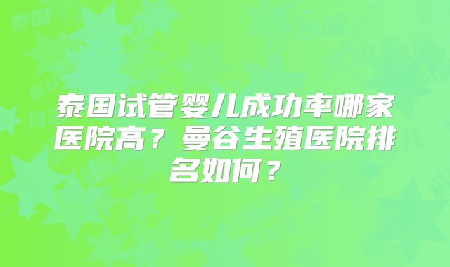泰国试管婴儿成功率哪家医院高?曼谷生殖医院排名如何?