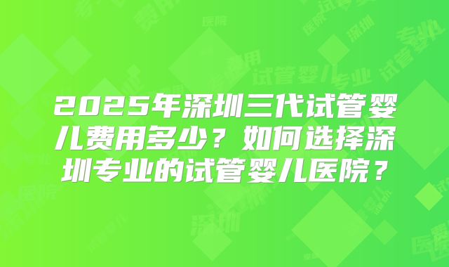 2025年深圳三代试管婴儿费用多少?如何选择深圳专业的试管婴儿医院?