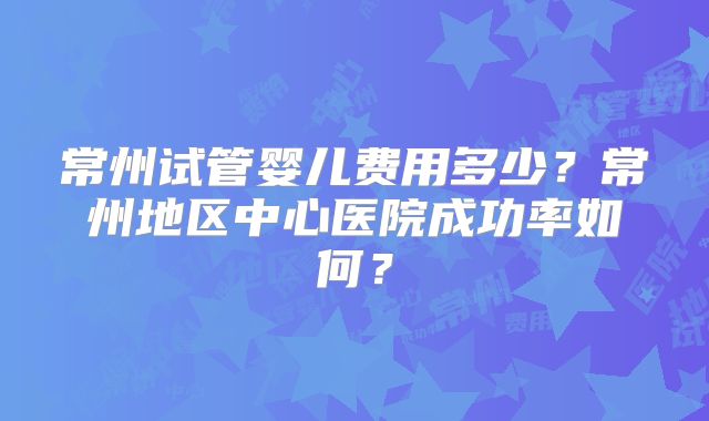 常州试管婴儿费用多少?常州地区中心医院成功率如何?